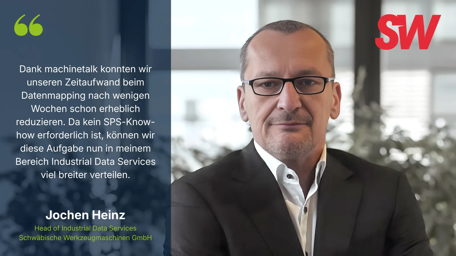 Dank machinetalk konnten wir unseren Zeitaufwand beim Datenmapping nach wenigen Wochen schon erheblich reduzieren. Da kein SPS-Know-how erforderlich ist, können wir diese Aufgabe nun in meinem Bereich Industrial Data Services viel breiter verteilen. – Jochen Heinz, Head of Industrial Data Services, Schwäbische Werkzeugmaschinen GmbH