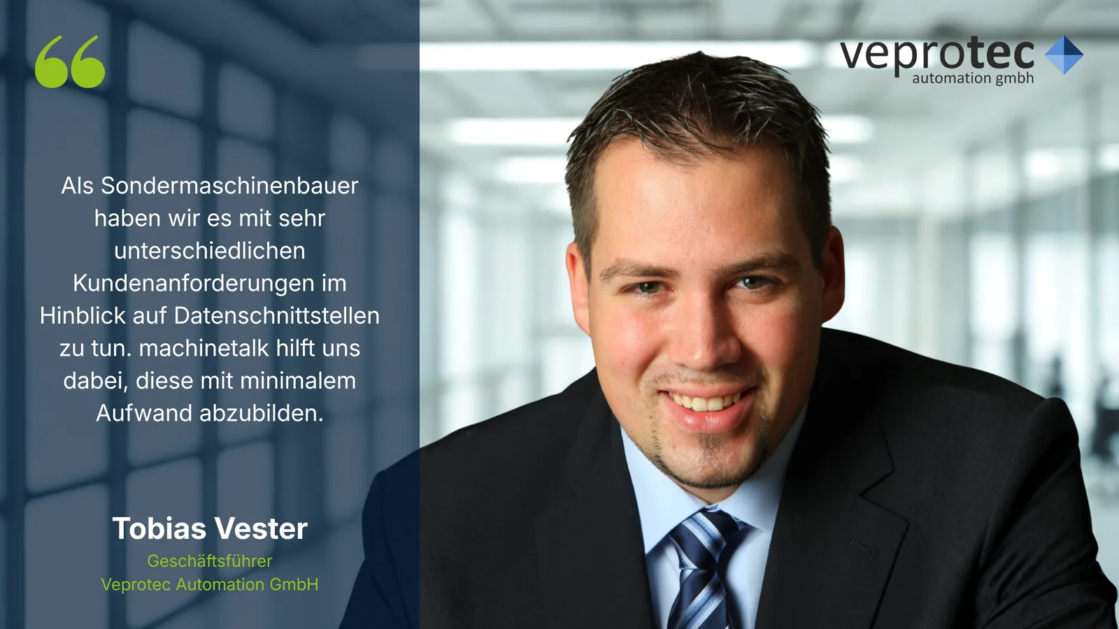 Als Sondermaschinenbauer haben wir es mit sehr unterschiedlichen Kundenanforderungen im Hinblick auf Datenschnittstellen zu tun. machinetalk hilft uns dabei, diese mit minimalem Aufwand abzubilden. – Tobias Vester, Geschäftsführer, Veprotec Automation GmbH